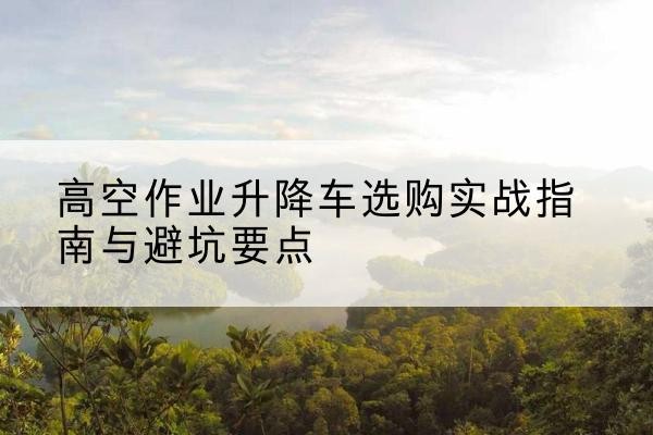 越西升降车怎么选-高空作业升降车选购实战指南与避坑要点