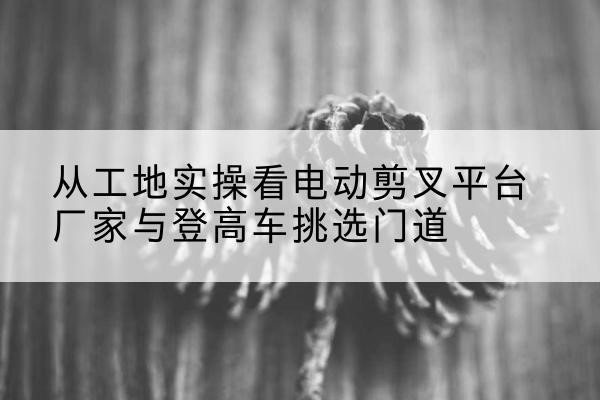 越西电动剪叉升降平台厂家-从工地实操看电动剪叉平台厂家与登高车挑选门道