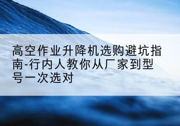 越西升降平台厂家-高空作业升降机选购避坑指南-行内人教你从厂家到型号一次选对