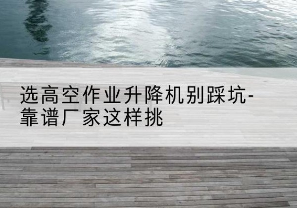 越西剪叉式升降机厂家-选高空作业升降机别踩坑-靠谱厂家这样挑