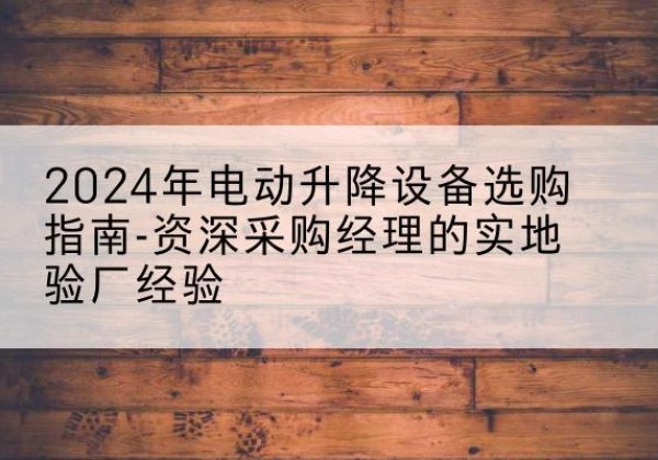 越西电动剪叉升降平台厂家-2024年电动升降设备选购指南-资深采购经理的实地验厂经验