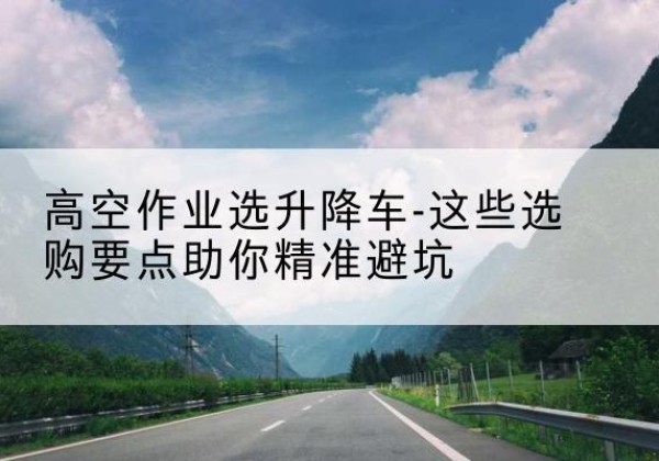 越西升降车厂家-高空作业选升降车-这些选购要点助你*避坑