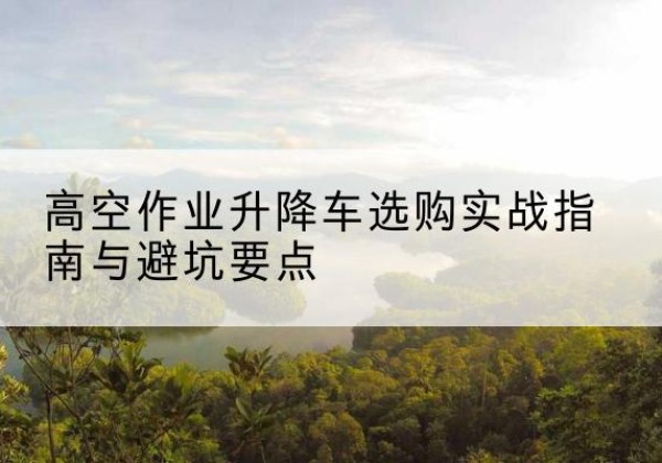 越西升降车怎么选-高空作业升降车选购实战指南与避坑要点