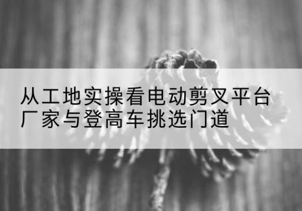 越西电动剪叉升降平台厂家-从工地实操看电动剪叉平台厂家与登高车挑选门道